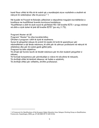 5
kanë fituar aftësi të tilla të të nxënit që u mundësojnë atyre vazhdimin e studimit në
mënyrë të vetëdrejtuar dhe të pavarur.” 1
Në kuadër të Procesit të Bolonjës udhëzimet e mëposhtme tregojnë marrëdhënien e
krediteve me kualifikimet brenda kornizave kombëtare:
“Kualifikimet e ciklit të dytë mund të përfshijnë 90-120 kredite ECTS – pragu minimal
në ciklin e dytë duhet të jetë 60 kredite ECTS” (po aty, f. 72).
Programi Master në UE
Programi “Master” ka disa karakteristika:
Ofrohet si program i ciklit të dytë të studimeve.
Synon të përgatisë mësues të arsimit të mesëm të lartë të specializuar për
mësimdhënien e një lënde mësimore, të aftë për të ushtruar profesionin në mënyrë të
efektshme dhe për të nxënë gjatë gjithë jetës.
Programi ka këto objektiva:
Të ofrojë një formim teorik në lëndët mësimore për të cilat studenti përgatitet si
mësues;
Të formojë kompetenca për përmbushjen e roleve të ndryshme të mësuesit;
Të zhvillojë aftësi të kërkimit shkencor në fushën e edukimit;
Të zhvillojë aftësi për reflektim, zhvillim profesional.
1 A Framework for Qualifications of the European Higher Education Area. Bologna Working Group on Qualifications
Frameworks. Copenhagen, 2005, pp. 67-68 (ISBN 87-91469-53-8).
 