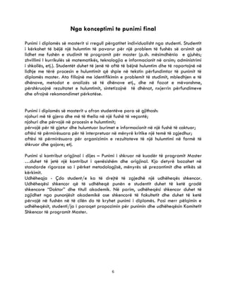 6
Nga konceptimi te punimi final
Punimi i diplomës së masterit si rregull përgatitet individualisht nga studenti. Studentit
i kërkohet të bëjë një hulumtim të pavarur për një problem të fushës së arsimit që
lidhet me fushën e studimit të programit për master (p.sh. mësimdhënia e gjuhës;
zhvillimi I kurrikulës së matematikës, teknologjia e informacionit në arsim; administrimi
i shkollës, etj.). Studentët duhet të jenë të aftë të bëjnë hulumtim dhe të raportojnë në
lidhje me tërë procesin e hulumtimit që shpie në tekstin përfundimtar të punimit të
diplomës master. Ata fillojnë me identifikimin e problemit të studimit, mbledhjen e të
dhënave, metodat e analizës së të dhënave etj., dhe në fazat e mëvonshme,
përshkruajnë rezultatet e hulumtimit, sintetizojnë të dhënat, nxjerrin përfundimeve
dhe ofrojnë rekomandimet përkatëse.
Punimi i diplomës së masterit u ofron studentëve para së gjithash:
njohuri më të gjera dhe më të thella në një fushë të veçantë;
njohuri dhe përvojë në procesin e hulumtimit;
përvojë për të gjetur dhe hulumtuar burimet e informacionit në një fushë të caktuar;
aftësi të përmirësuara për të interpretuar në mënyrë kritike një temë të zgjedhur;
aftësi të përmirësuara për organizimin e rezultateve të një hulumtimi në formë të
shkruar dhe gojore; etj.
Punimi si kontribut origjinal i dijes – Punimi i shkruar në kuadër të programit Master
…duhet të jetë një kontribut i qenësishëm dhe origjinal. Kjo detyrë bazohet në
standarde rigoroze sa i përket metodologjisë, mënyrës së prezantimit dhe etikës së
kërkimit.
Udhëheqja - Çdo student/e ka të drejtë të zgjedhë një udhëheqës shkencor.
Udhëheqësi shkencor që të udhëheqë punën e studentit duhet të ketë gradë
shkencore “Doktor” dhe titull akademik. Në parim, udhëheqësi shkencor duhet të
zgjidhet nga punonjësit akademikë ose shkencorë të fakultetit dhe duhet të ketë
përvojë në fushën në të cilën do të kryhet punimi i diplomës. Pasi merr pëlqimin e
udhëheqësit, studenti/ja i paraqet propozimin për punimin dhe udhëheqësin Komitetit
Shkencor të programit Master.
 