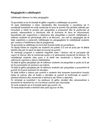 7
Përgjegjësitë e udhëheqësit
Udhëheqësi shkencor ka këto përgjegjësi:
Të garantojë se do të zbatojë të gjitha rregullat e udhëheqjes së punimit.
Të japë mbështetjen e duhur akademike dhe konsulencën e nevojshme që t’i
mundësojë kandidatit të arrijë standarde të larta të punimit. Kjo përfshin ndihmën për
formulimin e titullit të punimit, për përgatitjen e propozimit dhe të platformës së
punimit, rekomandimin e literaturës dhe të burimeve të tjera të informacionit,
konsulencën për organizimin e shënimeve dhe përgatitjen e punimit. Udhëheqësi e
ndihmon studentin të përmirësojë stilin e të shkruarit, por nuk ka përgjegjësi që të
bëjë redaktimin e materialit. Udhëheqësi ka përgjegjësinë të vetëdijësojë studentin
për rrezikun e falsifikimeve dhe të plagjiaturës.
Të garantojë se udhëheqja do të kryhet brenda kohës së parashikuar.
Të mbajë takime të rregullta me studentin (të paktën 2-3 orë në javë) për të dhënë
këshilla dhe për të qenë në dijeni të ecurisë së punimit.
Të vlerësojë progresin e studentit rregullisht duke i kërkuar atij të paraqesë një
raport të shkruar dhe të monitorojë punën e tij përkundrejt standardit të kërkuar. Të
vetëdijësojë studentin nëse puna e tij është nën standardin e kërkuar dhe të
ndërmarrë veprimet e duhura mbështetëse.
Të bëjë të gjitha përpjekjet për të ndihmuar studentin në përgatitjen e punës së tij që
do të prezantohet në seminare ose takime.
Të bëjë të gjitha përpjekjet për të ndihmuar studentin për përgatitjen e prezantimit të
punimit të tij para komisionit të mbrojtjes.
Të bëjë kritikat e duhura për punimin e studentit dhe komentet konstruktive brenda
kohës së caktuar dhe në kohën e mbrojtjes së punimit të konfirmojë se punimi i
plotëson kërkesat dhe standardet e kërkuara për fitimin e diplomës.
Të vërtetojë se kandidati i ka plotësuar të gjitha vërejtjet dhe rekomandimet e
komisionit të vlerësimit kur ai e ka kthyer punimin për riparaqitje.
Të nxisë studentin që ai të botojë pjesë nga punimi i tij.
Të menaxhojë fondet e kërkimit nëse janë siguruar të tilla.
 