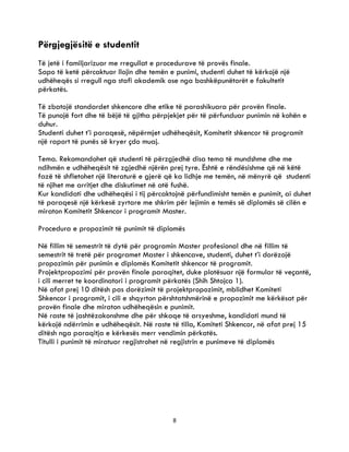 8
Përgjegjësitë e studentit
Të jetë i familjarizuar me rregullat e procedurave të provës finale.
Sapo të ketë përcaktuar llojin dhe temën e punimi, studenti duhet të kërkojë një
udhëheqës si rregull nga stafi akademik ose nga bashkëpunëtorët e fakultetit
përkatës.
Të zbatojë standardet shkencore dhe etike të parashikuara për provën finale.
Të punojë fort dhe të bëjë të gjitha përpjekjet për të përfunduar punimin në kohën e
duhur.
Studenti duhet t’i paraqesë, nëpërmjet udhëheqësit, Komitetit shkencor të programit
një raport të punës së kryer çdo muaj.
Tema. Rekomandohet që studenti të përzgjedhë disa tema të mundshme dhe me
ndihmën e udhëheqësit të zgjedhë njërën prej tyre. Është e rëndësishme që në këtë
fazë të shfletohet një literaturë e gjerë që ka lidhje me temën, në mënyrë që studenti
të njihet me arritjet dhe diskutimet në atë fushë.
Kur kandidati dhe udhëheqësi i tij përcaktojnë përfundimisht temën e punimit, ai duhet
të paraqesë një kërkesë zyrtare me shkrim për lejimin e temës së diplomës së cilën e
miraton Komitetit Shkencor i programit Master.
Procedura e propozimit të punimit të diplomës
Në fillim të semestrit të dytë për programin Master profesional dhe në fillim të
semestrit të tretë për programet Master i shkencave, studenti, duhet t’i dorëzojë
propozimin për punimin e diplomës Komitetit shkencor të programit.
Projektpropozimi për provën finale paraqitet, duke plotësuar një formular të veçantë,
i cili merret te koordinatori i programit përkatës (Shih Shtojca 1).
Në afat prej 10 ditësh pas dorëzimit të projektpropozimit, mblidhet Komiteti
Shkencor i programit, i cili e shqyrton përshtatshmërinë e propozimit me kërkësat për
provën finale dhe miraton udhëheqësin e punimit.
Në raste të jashtëzakonshme dhe për shkaqe të arsyeshme, kandidati mund të
kërkojë ndërrimin e udhëheqësit. Në raste të tilla, Komiteti Shkencor, në afat prej 15
ditësh nga paraqitja e kërkesës merr vendimin përkatës.
Titulli i punimit të miratuar regjistrohet në regjistrin e punimeve të diplomës
 