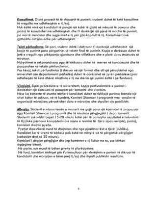 9
Konsultimet. Gjatë procesit të të shkruarit të punimit, studenti duhet të ketë konsultime
të rregullta me udhëheqësin e tij/saj.
Nuk është mirë që kandidati të punojë një kohë të gjatë në mënyrë të pavarur dhe
pastaj të konsultohet me udhëheqësin dhe t’i dorëzojë një pjesë të madhe të punimit,
pa marrë mendimin dhe sugjerimet e tij për çdo kapitull të tij. Konsultimet janë
gjithashtu detyrim edhe për udhëheqësit.
Teksti përfundimtar. Së pari, studenti është i detyruar t’i dorëzojë udhëheqësit një
kopje të punimit para përgatitjes së tekstit final të punimit. Kopja e dorëzuar duhet të
jetë e rregullt nga pikëpamja gjuhësore dhe stilistikore dhe e plotë sipas strukturës së
miratuar.
Ndryshimet e rekomanduara apo të kërkuara duhet të merren në konsideratë dhe të
pasqyrohen në tekstin përfundimtar.
Pas kësaj, teksti përfundimtar (i shkruar në një format dhe stil që përcaktohet nga
universiteti ose departamenti përkatës) duhet të dorëzohet në zyrën përkatëse (pasi
udhëheqësi të ketë dhënë miratimin e tij me shkrim që punimi është i përfunduar).
Vlerësimi. Sipas procedurave të universitetit, kopja përfundimtare e punimit i
dorëzohet një komisioni të posaçëm për komente dhe vlerësim.
Nëse ka komente të shumta atëherë kandidati duhet ta rishikojë punimin brenda një
afati kohor të caktuar, në të kundërt, Komiteti Shkencor i programit merr vendim të
organizojë mbrojtjen; përcaktohet data e mbrojtjes dhe shpallet ajo publikisht.
Mbrojtja. Studenti e mbron temën e masterit me gojë para një komisioni të propozuar
nga Komiteti Shkencor i programit dhe të miratuar përgjegjësi i departamentit.
Studentit zakonisht i jepet 15-20 minuta kohë për të paraqitur rezultatet e hulumtimit
të tij (duke përdorur kompjuterin ose mjete e teknika të tjera sipas nevojës); pastaj,
komisioni drejton pyetje.
Pyetjet shpeshherë mund të drejtohen dhe nga pjesëmarrësit e tjerë (publiku).
Kandidati ka të drejtë të kërkojë pak kohë në mënyrë që të përgatisë përgjigjet
(zakonisht deri në 30 minuta).
Komisioni i dëgjon përgjigjet dhe jep komentet e tij lidhur me to, ose kërkon
shpjegime shtesë.
Në parim, nuk mund të bëhen pyetje të çfarëdoshme.
Në fund, komisioni tërhiqet për t’u konsultuar për vlerësimin e punimit të shkruar të
kandidatit dhe mbrojtjen e bërë prej tij/saj dhe shpall publikisht rezultatin.
 