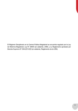 11
El Régimen Disciplinario en la Carrera Pública Magisterial se encuentra regulado por la Ley
de Reforma Magisterial, Ley N° 29944 (en adelante, LRM), y su Reglamento aprobado por
Decreto Supremo N° 004-2013-ED (en adelante, Reglamento de la LRM).
 