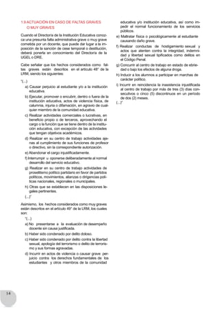 14
1.9 ACTUACIÓN EN CASO DE FALTAS GRAVES
O MUY GRAVES
Cuando el Director/a de la Institución Educativa conoz-
ca una presunta falta administrativa grave o muy grave
cometida por un docente, que puede dar lugar a la im-
posición de la sanción de cese temporal o destitución,
deberá ponerla en conocimiento del Director/a de la
UGEL o DRE.
Cabe señalar que los hechos considerados como fal-
tas graves están descritos en el artículo 48° de la
LRM, siendo los siguientes:
“(...)
a) Causar perjuicio al estudiante y/o a la institución
educativa.
b) Ejecutar, promover o encubrir, dentro o fuera de la
institución educativa, actos de violencia física, de
calumnia, injuria o difamación, en agravio de cual-
quier miembro de la comunidad educativa.
c) Realizar actividades comerciales o lucrativas, en
beneficio propio o de terceros, aprovechando el
cargo o la función que se tiene dentro de la institu-
ción educativa, con excepción de las actividades
que tengan objetivos académicos.
d) Realizar en su centro de trabajo actividades aje-
nas al cumplimiento de sus funciones de profesor
o directivo, sin la correspondiente autorización.
e) Abandonar el cargo injustificadamente.
f) Interrumpir u oponerse deliberadamente al normal
desarrollo del servicio educativo.
g) Realizar en su centro de trabajo actividades de
proselitismo político partidario en favor de partidos
políticos, movimientos, alianzas o dirigencias polí-
ticas nacionales, regionales o municipales.
h) Otras que se establecen en las disposiciones le-
gales pertinentes.
(...)”
Asimismo, los hechos considerados como muy graves
están descritos en el artículo 49° de la LRM, los cuales
son:
“(...)
a) No presentarse a la evaluación de desempeño
docente sin causa justificada.
b) Haber sido condenado por delito doloso.
c) Haber sido condenado por delito contra la libertad
sexual, apología del terrorismo o delito de terroris-
mo y sus formas agravadas.
d) Incurrir en actos de violencia o causar grave per-
juicio contra los derechos fundamentales de los
estudiantes y otros miembros de la comunidad
educativa y/o institución educativa, así como im-
pedir el normal funcionamiento de los servicios
públicos.
e) Maltratar física o psicológicamente al estudiante
causando daño grave.
f) Realizar conductas de hostigamiento sexual y
actos que atenten contra la integridad, indemni-
dad y libertad sexual tipificados como delitos en
el Código Penal.
g) Concurrir al centro de trabajo en estado de ebrie-
dad o bajo los efectos de alguna droga.
h) Inducir a los alumnos a participar en marchas de
carácter político.
i) Incurrir en reincidencia la inasistencia injustificada
al centro de trabajo por más de tres (3) días con-
secutivos o cinco (5) discontinuos en un período
de dos (2) meses.
(...)”
 