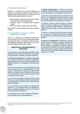 18
2.7 MEDIDAS PREVENTIVAS
Conforme al artículo 2° de la Ley N° 29988, los Di-
rectores de la Institución Educativa pueden aplicar las
medidas preventivas previstas en el artículo 44° de la
LRM, al personal administrativo incurso en:
• Presuntos delitos de apología del terrorismo, delitos
de terrorismo y sus formas agravadas.
• Presuntos delitos de violación contra la libertad
sexual.
• Presuntos delitos de tráfico ilícito de drogas.
Cabe señalar que las medidas preventivas se adoptan
de oficio.
2.8 ACTUACIÓN EN CASO DE FALTAS
GRAVES O MUY GRAVES
Cuando el Director/a de la Institución Educativa co-
nozca la presunta comisión de una falta administrativa
que pueda dar lugar a la imposición de la sanción de
cese temporal o destitución, deberá ponerla en conoci-
miento del Director/a de la UGEL o DRE.
DERECHOS DE LOS DENUNCIADOS O
IMPUTADOS
Los Directores de las instituciones educativas deben
respetar en todo momento los derechos de las perso-
nas denunciadas o imputadas, siendo los siguientes:
1. Principio de presunción de licitud o Inocencia:
Esta presunción significa un estado de certeza provi-
sional por la que el denunciado o imputado adquiere los
siguientes atributos a ser respetados durante el proce-
dimiento:
- A no ser sancionado sino en virtud de pruebas que ge-
neren convicción sobre su responsabilidad. En conse-
cuencia, un denunciado o imputado no podría ser san-
cionado, por ejemplo, sobre la base de una inferencia,
de una sospecha, por falta de apersonamiento o por la
no absolución de los cargos.
- A que no se le imponga la carga de probar su propia
inocencia, ya que la actividad probatoria le corresponde
a la administración, en el caso de las instituciones edu-
cativas al Director/a.
- A un tratamiento como inocente a lo largo del pro-
cedimiento. Los imputados deben ser respetados en
todos sus derechos subjetivos, como son el honor, la
buena reputación, la dignidad, etc.
- A la absolución, en caso de insuficiencia probatoria o
duda razonable sobre su responsabilidad(10).
2. Debido Procedimiento: El debido procedimiento
comprende todos los derechos y garantías del proce-
dimiento administrativo, principalmente, los siguientes:
- El derecho a exponer argumentos: presentar, de forma
escrita y, de considerarse necesario de forma verbal,
sus razones y justificaciones sobre los hechos imputa-
dos, antes de la emisión de la resolución de sanción.
- El derecho a ofrecer y producir prueba: a presentar
medios de prueba, a exigir que la administración pro-
duzca y actúe los medios ofrecidos, a contradecir los
medios de prueba de cargo y a que se valore la prueba
aportada.
- El derecho a obtener una decisión motivada y funda-
da en derecho: la resolución final debe considerar
los argumentos de hecho y de derecho que motivan la
decisión(11).
3. Acceso a su expediente: El denunciado o imputa-
do tiene derecho a acceder, en cualquier momento, de
manera directa y sin limitación alguna a la informa-
ción contenida en su expediente y a obtener copias de
los documentos contenidos en el mismo, sufragando el
costo que suponga su pedido, según el numeral 3 del
artículo 55 de la Ley del Procedimiento Administrativo
General, Ley N° 27444.
(10) Ver MORON URBINA, Juan Carlos, “Los Principios Delimitadores de la Potestad Sancionadora de la Administración Pública en la Ley Peruana”. Consulta en línea (10 de diciembre de 2013): http://
www.mpfn.gob.pe/escuela/contenido/actividades/docs/2271_los_principios_de_la_potestad_sancionadora_de_la_administracion_en_la_ley_peruana.pdf, pag. 32 - 34.
(11) Íbid, pag 15.
 