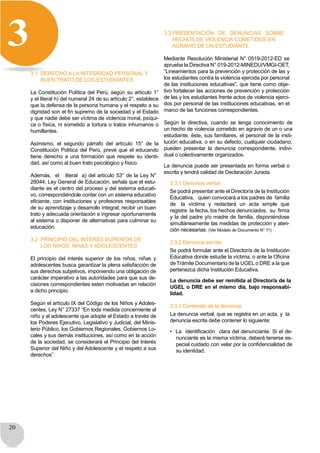 20
3
3.1 DERECHO A LA INTEGRIDAD PERSONAL Y
BUEN TRATO DE LOS ESTUDIANTES
La Constitución Política del Perú, según su artículo 1°
y el literal h) del numeral 24 de su artículo 2°, establece
que la defensa de la persona humana y el respeto a su
dignidad son el fin supremo de la sociedad y el Estado
y que nadie debe ser víctima de violencia moral, psíqui-
ca o física, ni sometido a tortura o tratos inhumanos o
humillantes.
Asimismo, el segundo párrafo del artículo 15° de la
Constitución Política del Perú, prevé que el educando
tiene derecho a una formación que respete su identi-
dad, así como al buen trato psicológico y físico.
Además, el literal a) del artículo 53° de la Ley N°
28044, Ley General de Educación, señala que el estu-
diante es el centro del proceso y del sistema educati-
vo, correspondiéndole contar con un sistema educativo
eficiente, con instituciones y profesores responsables
de su aprendizaje y desarrollo integral; recibir un buen
trato y adecuada orientación e ingresar oportunamente
al sistema o disponer de alternativas para culminar su
educación.
3.2 PRINCIPIO DEL INTERÉS SUPERIOR DE
LOS NIñOS, NIñAS Y ADOLESCENTES
El principio del interés superior de los niños, niñas y
adolescentes busca garantizar la plena satisfacción de
sus derechos subjetivos, imponiendo una obligación de
carácter imperativo a las autoridades para que sus de-
cisiones correspondientes esten motivadas en relación
a dicho principio.
Según el artículo IX del Código de los Niños y Adoles-
centes, Ley N° 27337 “En toda medida concerniente al
niño y al adolescente que adopte el Estado a través de
los Poderes Ejecutivo, Legislativo y Judicial, del Minis-
terio Público, los Gobiernos Regionales, Gobiernos Lo-
cales y sus demás instituciones, así como en la acción
de la sociedad, se considerará el Principio del Interés
Superior del Niño y del Adolescente y el respeto a sus
derechos”.
3.3 PRESENTACIÓN DE DENUNCIAS SOBRE
HECHOS DE VIOLENCIA COMETIDOS EN
AGRAVIO DE UN ESTUDIANTE
Mediante Resolución Ministerial N° 0519-2012-ED se
aprueba la Directiva N° 019-2012-MINEDU/VMGI-OET,
“Lineamientos para la prevención y protección de las y
los estudiantes contra la violencia ejercida por personal
de las instituciones educativas”, que tiene como obje-
tivo fortalecer las acciones de prevención y protección
de las y los estudiantes frente actos de violencia ejerci-
dos por personal de las instituciones educativas, en el
marco de las funciones correspondientes.
Según la directiva, cuando se tenga conocimiento de
un hecho de violencia cometido en agravio de un o una
estudiante, éste, sus familiares, el personal de la insti-
tución educativa, o en su defecto, cualquier ciudadano,
pueden presentar la denuncia correspondiente, indivi-
dual o colectivamente organizados.
La denuncia puede ser presentada en forma verbal o
escrita y tendrá calidad de Declaración Jurada.
3.3.1 Denuncia verbal
Se podrá presentar ante el Director/a de la Institución
Educativa, quien convocará a los padres de familia
de la víctima y redactará un acta simple que
registre la fecha, los hechos denunciados, su firma
y la del padre y/o madre de familia, disponiéndose
simultáneamente las medidas de protección y aten-
ción necesarias. (Ver Modelo de Documento N° 11)
3.3.2 Denuncia escrita
Se podrá formular ante el Director/a de la Institución
Educativa donde estudie la víctima, o ante la Oficina
de Trámite Documentario de la UGEL o DRE a la que
pertenezca dicha Institución Educativa.
La denuncia debe ser remitida al Director/a de la
UGEL o DRE en el mismo día, bajo responsabi-
lidad.
3.3.3 Contenido de la denuncia
La denuncia verbal, que se registra en un acta, y la
denuncia escrita debe contener lo siguiente:
• La identificación clara del denunciante. Si el de-
nunciante es la misma víctima, deberá tenerse es-
pecial cuidado con velar por la confidencialidad de
su identidad.
 
