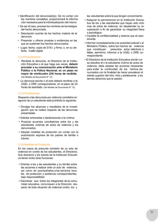 21
• Identificación del denunciado(a). De no contar con
los nombres completos, proporcionará la informa-
ción necesaria para la individualización del mismo.
• De ser el caso, precisar los nombres de los testigos
del hecho denunciado.
• Descripción sucinta de los hechos materia de la
denuncia.
• Presentar u ofrecer pruebas o evidencias en las
que se sustentan los hechos denunciados.
• Lugar, fecha, copia de D.N.I. y firma, o, en su de-
fecto, huella digital.
3.3.4 Procedimiento
• Recibida la denuncia, el Director/a de la Institu-
ción Educativa o el que haga sus veces, deberá
proceder a su comunicación ante el Ministerio
Público o la Policia Nacional, en un plazo no
mayor de veinticuatro (24) horas de recibida.
(Ver Modelo de Documento N° 12)
• La denuncia escrita o el acta deberá remitirse a la
UGEL o DRE correspondiente, en el plazo de 24
horas de asentada. (Ver Modelo de Documento N° 13)
3.3.5 Prohibiciones
Respecto a las denuncias por violencia cometidos en
agravio de un estudiante está prohibido lo siguiente:
• Divulgar los alcances o resultados de la investi-
gación que se realice respecto de las denuncias
presentadas.
• Solicitar entrevistas o declaraciones a la víctima.
• Propiciar acuerdos conciliatorios entre los y las
estudiantes víctimas de actos de violencia y los
denunciados.
• Adoptar medidas de protección sin contar con la
autorización expresa de los padres de familia o
tutores.
3.3.6 Medidas de Protección
En los casos de presunta comisión de un acto de
violencia en contra de los estudiantes, el Director/a,
Sub director/a y los tutores de la Institución Educati-
va tienen entre otras funciones:
• Orientar a los y las estudiantes y su familia sobre
las acciones a realizar ante un acto de violencia,
así como de acompañarlos a los servicios loca-
les de protección y asistencia correspondientes,
bajo responsabilidad.
• Garantizar que todos los integrantes de la comu-
nidad educativa, comuniquen a la Dirección, res-
pecto de toda situación de violencia contra los y
las estudiantes sobre la que tengan conocimiento.
• Asegurar la permanencia en la Institución Educa-
tiva de los y las estudiantes que hayan sido vícti-
mas de actos de violencia, sin desatender su re-
cuperación a fin de garantizar su integridad física
o psicológica.
• Cautelar la confidencialidad y reserva que el caso
amerita.
• Informar inmediatamente a la autoridad policial o al
Ministerio Público, sobre los hechos de violencia
que constituyan presuntos actos delictivos o
faltas; asimismo, informar a la UGEL o DRE co-
rrespondiente.
• El Director/a de la Institución Educativa donde cur-
sa estudios el o la estudiante víctima de actos de
violencia, debe adoptar las acciones necesarias
para evitar la continuidad de los hechos de-
nunciados con la finalidad de hacer prevalecer el
interés superior del niño, niña y adolescente y los
demás derechos que le asisten.
 
