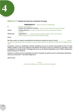 24
4
MODELO N° 01: Traslado de la denuncia o imputación de cargos
MEMORANDO Nº (indicar la numeración correspondiente)
A : (indicar el nombre completo)
Profesor de la Institución Educativa… (poner el nombre completo de la institución educativa)
Asunto : Traslado denuncia (en el caso de no haber denuncia, el asunto se denominará “Imputación
de cargos”)
Referencias : Expediente N°…….. (indicar el número de expediente, registro o escrito con el que fue pre-
sentado la denuncia o el documento donde se imputan los cargos).
Fecha :
Me dirijo a usted, con relación al expediente de la referencia mediante el cual se le imputa ………………… (describir
con precisión la conducta que puede ser sancionada, la misma que debe coincidir con las señaladas en el artículo 88.1° del Reglamento de la
LRM).
Al respecto, cumplo con trasladarle el referido expediente para que en el plazo improrrogable de diez (10) días
hábiles contados a partir de la notificación del presente documento cumpla con presentar sus descargos, según
lo establecido en el artículo 88.2° del Reglamento de la Ley de Reforma Magisterial, Ley N° 29944, aprobado por
Decreto Supremo N° 004-2013.
Asimismo, le informo que de comprobarse los hechos imputados se aplicará sanción administrativa disciplinaria,
conforme al artículo 88.1° del aludido Reglamento.
Atentamente,
(Firma)
(indicar nombre completo, cargo y nombre de la Institución Educativa)
 
