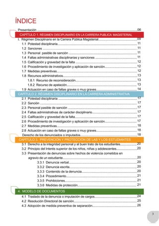 3
ÍNDICE
Presentación ....................................................................................................................06
CAPÍTULO 1. RÉGIMEN DISCIPLINARIO EN LA CARRERA PúBLICA MAGISTERIAL
I. Régimen Disciplinario en la Carrera Pública Magisterial.............................................09
1.1 Potestad disciplinaria............................................................................................11
1.2 Sanciones ................................................................................................................11
1.3 Personal pasible de sanción ...............................................................................11
1.4 Faltas administrativas disciplinarias y sanciones ................................................11
1.5 Calificación y gravedad de la falta .......................................................................12
1.6 Procedimiento de investigación y aplicación de sanción..................................... 12
1.7 Medidas preventivas.............................................................................................12
1.8 Recursos administrativos......................................................................................13
1.8.1 Recurso de reconsideración.......................................................................13
1.8.2 Recurso de apelación................................................................................. 13
1.9 Actuación en caso de faltas graves o muy graves...............................................14
CAPÍTULO 2. RÉGIMEN DISCIPLINARIO EN LA CARRERA ADMINISTRATIVA
2.1 Potestad disciplinaria ...........................................................................................17
2.2 Sanción ................................................................................................................ 17
2.3 Personal pasible de sanción ................................................................................17
2.4 Faltas administrativas de carácter disciplinario....................................................17
2.5 Calificación y gravedad de la falta........................................................................17
2.6 Procedimiento de investigación y aplicación de sanción..................................... 17
2.7 Medidas preventivas.............................................................................................18
2.8 Actuación en caso de faltas graves o muy graves...............................................18
Derecho de los denunciados o imputados..................................................................18
CAPÍTULO 3. PREVENCIÓN Y PROTECCIÓN DE LAS Y LOS ESTUDIANTES
3.1 Derecho a la integridad personal y al buen trato de los estudiantes................... 20
3.2 Principio del Interés superior de los niños, niñas y adolescentes........................20
3.3 Presentación de denuncias sobre hechos de violencia cometidos en
agravio de un estudiante......................................................................................20
3.3.1 Denuncia verbal...............................................................................20
3.3.2 Denuncia escrita.............................................................................. 20
3.3.3 Contenido de la denuncia................................................................20
3.3.4 Procedimiento..................................................................................21
3.3.5 Prohibiciones................................................................................... 21
3.3.6 Medidas de protección.................................................................... 21
4. MODELO DE DOCUMENTOS
4.1 Traslado de la denuncia o imputación de cargos.................................................24
4.2 Resolución Directoral de sanción.........................................................................25
4.3 Adopción de medida preventiva de separación................................................... 26
 