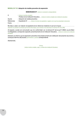 26
MODELO N° 03: Adopción de medida preventiva de separación
MEMORANDO Nº (indicar la numeración correspondiente)
A : (indicar el nombre completo)
Profesor de la Institución Educativa…. (indicar el nombre completo de la institución educativa)
Asunto : Adopción de medida preventiva
Referencias : Expediente N°…….. (indicar el número de expediente o registro con el que fue presentado la denuncia)
Fecha :
Me dirijo a usted, con relación al expediente de la referencia mediante el cual se le imputa ………………………..
(describir con precisión la conducta que ha sido denunciada y que coincide con las descritas en el artículo 44° de la LRM).
Al respecto, cumplo con comunicarle que de conformidad con el artículo 44° de la Ley N° 29944, Ley de Refor-
ma Magisterial, corresponde separarlo preventivamente de la Institución Educativa… (indicar el nombre de la institución
educativa).
Asimismo, le informo que la separación preventiva inicia desde la fecha de notificación del presente documento y
concluye al término del proceso (administrativo o judicial) correspondiente.
Atentamente,
(Firma)
(indicar nombre completo, cargo y nombre de la Institución Educativa)
 