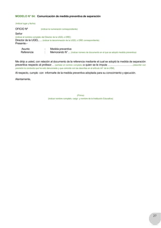 27
MODELO N° 04: Comunicación de medida preventiva de separación
(Indicar lugar y fecha)
OFICIO Nº (indicar la numeración correspondiente)
Señor
(indicar el nombre completo del Director de la UGEL o DRE)
Director de la UGEL…. (indicar la denominación de la UGEL o DRE correspondiente)
Presente.-
Asunto : Medida preventiva
Referencia : Memorando N°… (indicar número de documento en el que se adoptó medida preventiva)
Me dirijo a usted, con relación al documento de la referencia mediante el cual se adoptó la medida de separación
preventiva respecto al profesor… (señalar el nombre completo) a quien se le imputa ………………………..(describir con
precisión la conducta que ha sido denunciada y que coincide con las descritas en el artículo 44° de la LRM).
Al respecto, cumplo con informarle de la medida preventiva adoptada para su conocimiento y ejecución.
Atentamente,
(Firma)
(indicar nombre completo, cargo y nombre de la Institución Educativa)
 