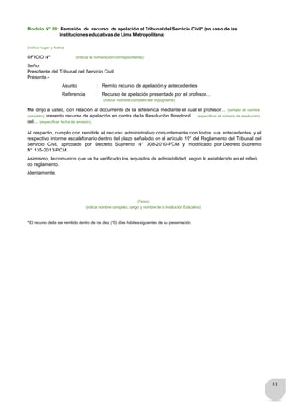31
Modelo N° 08: Remisión de recurso de apelación al Tribunal del Servicio Civil* (en caso de las
instituciones educativas de Lima Metropolitana)
(indicar lugar y fecha)
OFICIO Nº (indicar la numeración correspondiente)
Señor
Presidente del Tribunal del Servicio Civil
Presente.-
Asunto : Remito recurso de apelación y antecedentes
Referencia : Recurso de apelación presentado por el profesor…
(indicar nombre completo del impugnante)
Me dirijo a usted, con relación al documento de la referencia mediante el cual el profesor… (señalar el nombre
completo) presenta recurso de apelación en contra de la Resolución Directoral… (especificar el número de resolución)
del… (especificar fecha de emisión).
Al respecto, cumplo con remitirle el recurso administrativo conjuntamente con todos sus antecedentes y el
respectivo informe escalafonario dentro del plazo señalado en el artículo 19° del Reglamento del Tribunal del
Servicio Civil, aprobado por Decreto Supremo N° 008-2010-PCM y modificado por Decreto Supremo
N° 135-2013-PCM.
Asimismo, le comunico que se ha verificado los requisitos de admisibilidad, según lo establecido en el referi-
do reglamento.
Atentamente,
(Firma)
(indicar nombre completo, cargo y nombre de la Institución Educativa)
* El recurso debe ser remitido dentro de los diez (10) días hábiles siguientes de su presentación.
 