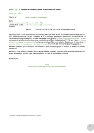 33
MODELO N° 10: Comunicación de imposición de amonestación verbal(*)
(Indicar lugar y fecha)
OFICIO Nº (indicar la numeración correspondiente)
Señor
(indicar el nombre completo del Director de la UGEL o DRE)
Director de la UGEL…. (indicar el nombre de la UGEL correspondiente)
Presente.-
Asunto : Comunico imposición de sanción de amonestación verbal
Me dirijo a usted, con la finalidad de comunicarle que en aplicación de mis facultades conferidas en el artículo
156° del Reglamento del Decreto Legislativo N° 276, aprobado por Decreto Supremo N° 005-90-PCM, he im-
puesto sanción de amonestación verbal al trabajador administrativo… (indicar nombre completo del servidor y su cargo)
perteneciente a la Carrera Administrativa establecida en el Decreto Legislativo N° 276, por haber…. (describir
al detalle la conducta que ha sido sancionada) hecho que constituye falta administrativa disciplinaria de acuerdo al ….
(especificar el inciso en el cual se encuadra la conducta sancionada) del artículo 28° del referido Decreto Legislativo.
Además, le informo que he cumplido con brindarle la oportunidad de ejercer su derecho de defensa al servidor
sancionado.
Asimismo, cabe señalar que se le comunica de la sanción impuesta a fin de que se registre en el escalafón o
legajo personal del servidor, para fines probatorios en caso de eventual reincidencia.
Atentamente,
(Firma)
(indicar nombre completo, cargo y nombre de la Institución Educativa)
(*) Ver Informe Legal N° 666-2011-SERVIR/GG-OAJ de fecha 03 de agosto de 2011
 