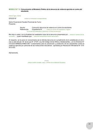 35
MODELO N° 12: Comunicación al Ministerio Público de la denuncia de violencia ejercida en contra del
estudiante
(Indicar lugar y fecha)
OFICIO Nº (indicar la numeración correspondiente)
Señor Fiscal de la Fiscalía Provincial de Turno
Presente.-
Asunto : Comunico denuncia de violencia en contra de estudiante
Referencias : Expediente N°…….. (indicar el número de expediente o registro
con el que fue presentado la denuncia o el Acta de denuncia)
Me dirijo a usted, con la finalidad de trasladarle copia de la denuncia presentada por… (indicar el nombre del de-
nunciante)…, quien manifiesta que…. (describir brevemente el hecho denunciado).
Al respecto, se le pone en conocimiento de la referida denuncia en cumplimiento de lo establecido en el in-
ciso a) del artículo 18° de la Ley N° 27337, Ley del Código de los Niños y Adolescentes, y en la Directiva N°
019-2012-MINEDU/VMGI-OET “Lineamientos para la prevención y protección de los estudiantes contra la
violencia ejercida por personal de las instituciones educativas”, aprobada por Resolución Ministerial N° 519-
2012-ED.
Atentamente,
(Firma)
(indicar nombre completo, cargo y nombre de la Institución Educativa)
 