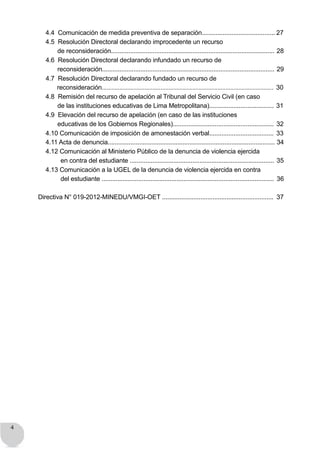 4
4.4 Comunicación de medida preventiva de separación.......................................... 27
4.5 Resolución Directoral declarando improcedente un recurso
de reconsideración.............................................................................................. 28
4.6 Resolución Directoral declarando infundado un recurso de
reconsideración................................................................................................... 29
4.7 Resolución Directoral declarando fundado un recurso de
reconsideración............................................................................................................ 30
4.8 Remisión del recurso de apelación al Tribunal del Servicio Civil (en caso
de las instituciones educativas de Lima Metropolitana)..................................... 31
4.9 Elevación del recurso de apelación (en caso de las instituciones
educativas de los Gobiernos Regionales).......................................................... 32
4.10 Comunicación de imposición de amonestación verbal..................................... 33
4.11 Acta de denuncia................................................................................................ 34
4.12 Comunicación al Ministerio Público de la denuncia de violencia ejercida
en contra del estudiante ................................................................................... 35
4.13 Comunicación a la UGEL de la denuncia de violencia ejercida en contra
del estudiante ................................................................................................... 36
Directiva N° 019-2012-MINEDU/VMGI-OET ................................................................ 37
 