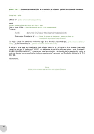 36
MODELO N° 13: Comunicación a la UGEL de la denuncia de violencia ejercida en contra del estudiante
(Indicar lugar y fecha)
OFICIO Nº (indicar la numeración correspondiente)
Señor
(indicar el nombre completo del Director de la UGEL o DRE)
Director de la UGEL…. (indicar el nombre de la UGEL o DRE correspondiente)
Presente.-
Asunto : Comunico denuncia de violencia en contra de estudiante
Referencias : Expediente N°…….. (indicar el número de expediente o registro con el que fue
presentado la denuncia o el Acta de denuncia)
Me dirijo a usted, con la finalidad trasladarle copia de la denuncia presentada por… (indicar el nombre del denun-
ciante)…, quien manifiesta que…. (describir brevemente el hecho denunciado).
Al respecto, se le pone en conocimiento de la referida denuncia en cumplimiento de lo establecido en el in-
ciso a) del artículo 18° de la Ley N° 27337, Ley del Código de los Niños y Adolescentes, y en la Directiva N°
019-2012-MINEDU/VMGI-OET “Lineamientos para la prevención y protección de los estudiantes contra la
violencia ejercida por personal de las instituciones educativa”, aprobada por Resolución Ministerial N° 519-
2012-ED.
Atentamente,
(Firma)
(indicar nombre completo, cargo y nombre de la Institución Educativa)
 