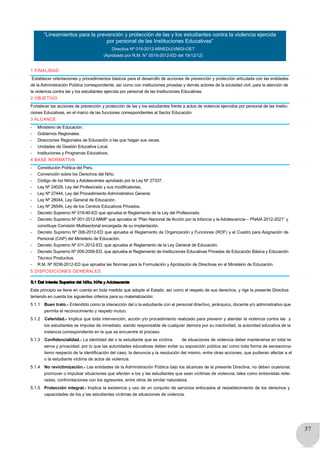 37
“Lineamientos para la prevención y protección de las y los estudiantes contra la violencia ejercida
por personal de las Instituciones Educativas”
Directiva Nº 019-2012-MINEDU/VMGI-OET
(Aprobado por R.M. N° 0519-2012-ED del 19/12/12)
1 FINALIDAD
Establecer orientaciones y procedimientos básicos para el desarrollo de acciones de prevención y protección articulada con las entidades
de la Administración Pública correspondiente, así como con instituciones privadas y demás actores de la sociedad civil, para la atención de
la violencia contra las y los estudiantes ejercida por personal de las Instituciones Educativas.
2 OBJETIVO
Fortalecer las acciones de prevención y protección de las y los estudiantes frente a actos de violencia ejercidos por personal de las Institu-
ciones Educativas, en el marco de las funciones correspondientes al Sector Educación.
3 ALCANCE
- Ministerio de Educación.
- Gobiernos Regionales.
- Direcciones Regionales de Educación o las que hagan sus veces.
- Unidades de Gestión Educativa Local.
- Instituciones y Programas Educativos.
4 BASE NORMATIVA
- Constitución Política del Perú.
- Convención sobre los Derechos del Niño.
- Código de los Niños y Adolescentes aprobado por la Ley Nº 27337.
- Ley Nº 24029, Ley del Profesorado y sus modificatorias.
- Ley Nº 27444, Ley del Procedimiento Administrativo General.
- Ley Nº 28044, Ley General de Educación.
- Ley Nº 26549, Ley de los Centros Educativos Privados.
- Decreto Supremo Nº 019-90-ED que aprueba el Reglamento de la Ley del Profesorado.
- Decreto Supremo Nº 001-2012-MIMP que aprueba el “Plan Nacional de Acción por la Infancia y la Adolescencia – PNAIA 2012-2021” y
constituye Comisión Multisectorial encargada de su implantación.
- Decreto Supremo Nº 006-2012-ED que aprueba el Reglamento de Organización y Funciones (ROF) y el Cuadro para Asignación de
Personal (CAP) del Ministerio de Educación.
- Decreto Supremo Nº 011-2012-ED, que aprueba el Reglamento de la Ley General de Educación.
- Decreto Supremo Nº 009-2006-ED, que aprueba el Reglamento de Instituciones Educativas Privadas de Educación Básica y Educación
Técnico Productiva.
- R.M. Nº 0036-2012-ED que aprueba las Normas para la Formulación y Aprobación de Directivas en el Ministerio de Educación.
5 DISPOSICIONES GENERALES
5.1 Del Interés Superior del Niño, Niña y Adolescente
Este principio se tiene en cuenta en toda medida que adopte el Estado, así como el respeto de sus derechos, y rige la presente Directiva
teniendo en cuenta los siguientes criterios para su materialización:
5.1.1 Buen trato.- Entendido como la interacción del o la estudiante con el personal directivo, jerárquico, docente y/o administrativo que
permita el reconocimiento y respeto mutuo.
5.1.2 Celeridad.- Implica que toda intervención, acción y/o procedimiento realizado para prevenir y atender la violencia contra las y
los estudiantes se impulse de inmediato; siendo responsable de cualquier demora por su inactividad, la autoridad educativa de la
instancia correspondiente en la que se encuentre el proceso.
5.1.3 Confidencialidad.- La identidad del o la estudiante que es víctima de situaciones de violencia deber mantenerse en total re-
serva y privacidad; por lo que las autoridades educativas deben evitar su exposición pública así como toda forma de sensaciona-
lismo respecto de la identificación del caso, la denuncia y la resolución del mismo, entre otras acciones, que pudieran afectar a el
o la estudiante víctima de actos de violencia.
5.1.4 No revictimización.- Las entidades de la Administración Pública bajo los alcances de la presente Directiva, no deben ocasionar,
promover o impulsar situaciones que afecten a los y las estudiantes que sean víctimas de violencia, tales como entrevistas reite-
radas, confrontaciones con los agresores, entre otros de similar naturaleza.
5.1.5 Protección integral.- Implica la existencia y uso de un conjunto de servicios enfocados al restablecimiento de los derechos y
capacidades de los y las estudiantes víctimas de situaciones de violencia.
 