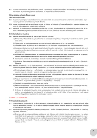 39
6.2.2 Suscribir convenios con otras instituciones públicas o privadas con el objetivo de contribuir eficazmente con el cumplimiento de
las medidas de prevención y atención desarrolladas en el presente documento normativo.
6.3 Las Unidades de Gestión Educativa Local
Tiene entre otras funciones:
6.3.1 Supervisar y acompañar a las Instituciones Educativas del ámbito de su competencia, en el cumplimiento de las medidas de pre-
vención y atención contenidas en la presente Directiva.
6.3.2 Actuar con celeridad ante la denuncia que formule un Director de Institución o Programa Educativo o cualquier ciudadano por
actos de violencia ejercidos sobre un o una estudiante.
6.3.3 Identificar, en coordinación con el Director de la Institución Educativa, las necesidades de capacitación del personal a fin de ela-
borar y desarrollar programas o jornadas de capacitación en tutoría, orientación educativa, buen trato y sana convivencia.
6.4 En las Instituciones Educativas
6.4.1 Medidas de Prevención a cargo del Director de la Institución Educativa.-
a) Promover la participación de los y las estudiantes en acciones de campañas que busquen la prevención de la violencia ejercida
en su contra.
b) Establecer que las prácticas pedagógicas garanticen el respecto de los derechos de los y las estudiantes.
c) Desarrollar acciones de promoción de los derechos de los y las estudiantes con participación de la comunidad educativa.
d) Incorporar en los instrumentos de gestión de la Institución Educativa, orientaciones y lineamientos para el desarrollo de la convi-
vencia democrática, que contribuyan a promover una cultura de buen trato y evitar la violencia ejercida por el personal contra los
y las estudiantes.
e) Incorporar en el Reglamento Interno de la Institución Educativa normas específicas sobre el comportamiento de su personal
respecto de las y los estudiantes, así como la prohibición expresa de todo tipo de violencia en su contra.
f) Garantizar las acciones de prevención que desarrolle el Comité de Tutoría y Orientación Educativa.
g) Implementar el acompañamiento socioafectivo y cognitivo de los y las estudiantes a través del Comité de Tutoría y Orientación
Educativa.
6.4.2 Medidas de Protección.- En los casos de comisión o presunta comisión de un acto de violencia contra los y las estudiantes, en el
marco de la presente Directiva, el Director, el Subdirector y los tutores de la Institución Educativa tienen entre otras funciones:
a) Orientar a los y las estudiantes y a su familia sobre las acciones a realizar ante un acto de violencia, así como acompañarlos a los
servicios locales de protección y asistencia correspondientes, bajo responsabilidad.
b) Garantizar que todos los integrantes de la comunidad educativa, comuniquen a la Dirección, respecto de toda situación de violen-
cia contra los y las estudiantes sobre la que tengan conocimiento.
c) Asegurar la permanencia en la Institución Educativa, de los y las estudiantes que hayan sido víctimas de actos de violencia, sin
desatender su recuperación a fin de garantizar su integridad física y psicológica.
d) Cautelar la confidencialidad y reserva que el caso amerita.
e) Informar inmediatamente a la autoridad policial o al Ministerio Público, sobre los hechos de violencia que constituyan presuntos
actos delictivos o faltas; asimismo, informará a la Unidad de Gestión Educativa Local correspondiente.
f) El Director de la Institución Educativa donde cursa estudios el o la estudiante víctima de actos de violencia, debe adoptar las
acciones necesarias para evitar la continuidad de los hechos denunciados con la finalidad de hacer prevalecer el interés superior
del niño, niña y adolescente y los demás derechos que le asisten.
7 SOBRE LAS DENUNCIAS
7.1 Presentación de la denuncia
7.1.1 Cuando se tenga conocimiento de un hecho de violencia cometido en agravio de un o una estudiante, éste, sus familiares, el per-
sonal de la Institución Educativa o en su defecto, cualquier ciudadano, pueden presentar la denuncia correspondiente, individual
o colectivamente organizados.
7.1.2 La denuncia puede ser presentada en forma verbal o escrita y tendrán calidad de Declaración Jurada; teniendo en cuenta las
siguientes precisiones:
a) En el caso de la denuncia verbal, ésta se podrá asentar ante el director de la Institución Educativa, quien convocará a los padres
de familia de la víctima y levantará un acta simple que registre la fecha, los hechos denunciados, su firma y la del padre y/o madre
de familia, disponiendo simultáneamente las medidas de protección y atención necesarias. El acta deberá remitirse a la UGEL
correspondiente en el plazo de 24 horas de asentada. Seguidamente, se remitirá la denuncia ante el Ministerio Público o la Policía
Nacional del Perú.
 