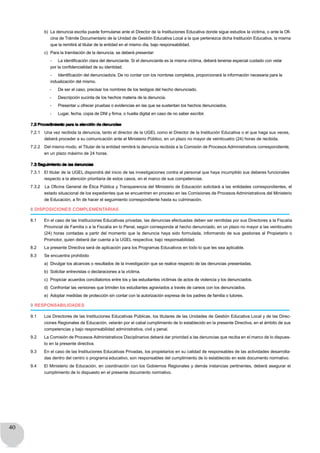 40
b) La denuncia escrita puede formularse ante el Director de la Instituciones Educativa donde sigue estudios la víctima, o ante la Ofi-
cina de Trámite Documentario de la Unidad de Gestión Educativa Local a la que pertenezca dicha Institución Educativa, la misma
que la remitirá al titular de la entidad en el mismo día, bajo responsabilidad.
c) Para la tramitación de la denuncia, se deberá presentar:
- La identificación clara del denunciante. Si el denunciante es la misma víctima, deberá tenerse especial cuidado con velar
por la confidencialidad de su identidad.
- Identificación del denunciado/a. De no contar con los nombres completos, proporcionará la información necesaria para la
indualización del mismo.
- De ser el caso, precisar los nombres de los testigos del hecho denunciado.
- Descripción sucinta de los hechos materia de la denuncia.
- Presentar u ofrecer pruebas o evidencias en las que se sustentan los hechos denunciados.
- Lugar, fecha, copia de DNI y firma, o huella digital en caso de no saber escribir.
7.2 Procedimiento para la atención de denuncias
7.2.1 Una vez recibida la denuncia, tanto el director de la UGEL como el Director de la Institución Educativa o el que haga sus veces,
deberá proceder a su comunicación ante el Ministerio Público, en un plazo no mayor de veinticuatro (24) horas de recibida.
7.2.2 Del mismo modo, el Titular de la entidad remitirá la denuncia recibida a la Comisión de Procesos Administrativos correspondiente,
en un plazo máximo de 24 horas.
7.3 Seguimiento de las denuncias
7.3.1 El titular de la UGEL dispondrá del inicio de las investigaciones contra el personal que haya incumplido sus deberes funcionales
respecto a la atención prioritaria de estos casos, en el marco de sus competencias.
7.3.2 La Oficina General de Ética Pública y Transparencia del Ministerio de Educación solicitará a las entidades correspondientes, el
estado situacional de los expedientes que se encuentren en proceso en las Comisiones de Procesos Administrativos del Ministerio
de Educación, a fin de hacer el seguimiento correspondiente hasta su culminación.
8 DISPOSICIONES COMPLEMENTARIAS
8.1 En el caso de las Instituciones Educativas privadas, las denuncias efectuadas deben ser remitidas por sus Directores a la Fiscalía
Provincial de Familia o a la Fiscalía en lo Penal, según corresponda al hecho denunciado, en un plazo no mayor a las veinticuatro
(24) horas contadas a partir del momento que la denuncia haya sido formulada, informando de sus gestiones al Propietario o
Promotor, quien deberá dar cuenta a la UGEL respectiva; bajo responsabilidad.
8.2 La presente Directiva será de aplicación para los Programas Educativos en todo lo que les sea aplicable.
8.3 Se encuentra prohibido:
a) Divulgar los alcances o resultados de la investigación que se realice respecto de las denuncias presentadas.
b) Solicitar entrevistas o declaraciones a la víctima.
c) Propiciar acuerdos conciliatorios entre los y las estudiantes víctimas de actos de violencia y los denunciados.
d) Confrontar las versiones que brinden los estudiantes agraviados a través de careos con los denunciados.
e) Adoptar medidas de protección sin contar con la autorización expresa de los padres de familia o tutores.
9 RESPONSABILIDADES
9.1 Los Directores de las Instituciones Educativas Públicas, los titulares de las Unidades de Gestión Educativa Local y de las Direc-
ciones Regionales de Educación, velarán por el cabal cumplimiento de lo establecido en la presente Directiva, en el ámbito de sus
competencias y bajo responsabilidad administrativa, civil y penal.
9.2 La Comisión de Procesos Administrativos Disciplinarios deberá dar prioridad a las denuncias que reciba en el marco de lo dispues-
to en la presente directiva.
9.3 En el caso de las Instituciones Educativas Privadas, los propietarios en su calidad de responsables de las actividades desarrolla-
das dentro del centro o programa educativo, son responsables del cumplimiento de lo establecido en este documento normativo.
9.4 El Ministerio de Educación, en coordinación con los Gobiernos Regionales y demás instancias pertinentes, deberá asegurar el
cumplimiento de lo dispuesto en el presente documento normativo.
 