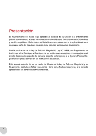 6
Presentación
El incumplimiento del marco legal aplicable al ejercicio de su función o al ordenamiento
jurídico administrativo acarrea responsabilidad administrativa funcional de los funcionarios
y servidores públicos. Dicha responsabilidad trae como consecuencia la aplicación de san-
ciones por parte del Estado en ejercicio de su potestad sancionadora disciplinaria.
Con la publicación de la Ley de Reforma Magisterial, Ley N° 29944 y su Reglamento, se
le atribuye a los Directores y Directoras de las instituciones educativas competencias en el
ámbito disciplinario respecto del personal docente perteneciente a la Carrera Pública Ma-
gisterial que presta servicio en las instituciones educativas.
Este Manual, además de ser un medio de difusión de la Ley de Reforma Magisterial y su
Reglamento -capítulo de faltas y sanciones-, tiene como finalidad coadyuvar a la correcta
aplicación de las sanciones correspondientes.
 