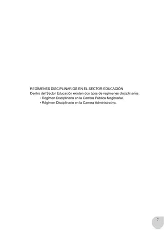 7
REGÍMENES DISCIPLINARIOS EN EL SECTOR EDUCACIÓN
Dentro del Sector Educación existen dos tipos de regímenes disciplinarios:
• Régimen Disciplinario en la Carrera Pública Magisterial.
• Régimen Disciplinario en la Carrera Administrativa.
 