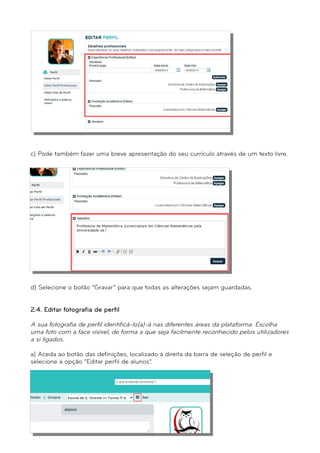 c) Pode também fazer uma breve apresentação do seu currículo através de um texto livre. 
d) Selecione o botão “Gravar” para que todas as alterações sejam guardadas. 
2.4. Editar fotografia de perfil 
A sua fotografia de perfil identificá-lo(a)-á nas diferentes áreas da plataforma. Escolha 
uma foto com a face visível, de forma a que seja facilmente reconhecido pelos utilizadores 
a si ligados. 
a) Aceda ao botão das definições, localizado à direita da barra de seleção de perfil e 
selecione a opção “Editar perfil de alunos”. 
 