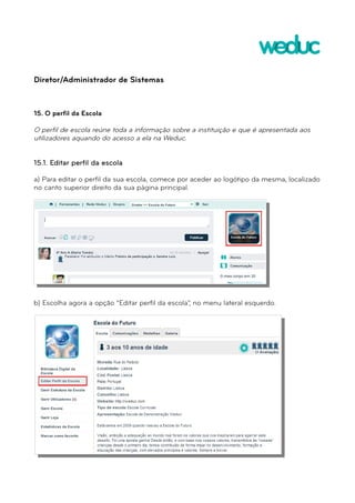 Diretor/Administrador de Sistemas 
15. O perfil da Escola 
O perfil de escola reúne toda a informação sobre a instituição e que é apresentada aos 
utilizadores aquando do acesso a ela na Weduc. 
15.1. Editar perfil da escola 
a) Para editar o perfil da sua escola, comece por aceder ao logótipo da mesma, localizado 
no canto superior direito da sua página principal. 
b) Escolha agora a opção “Editar perfil da escola”, no menu lateral esquerdo. 
 