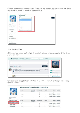 d) Pode agora alterar o nome do ano. Escola um dos listados ou crie um novo em “Outro”. 
Ao clicar em “Gravar”, a alteração será registada. 
15.4. Editar turmas 
a) Comece por aceder ao logótipo da escola, localizado no canto superior direito da sua 
página principal. 
b) Escola agora a opção “Gerir estrutura da Escola” no menu lateral esquerdo e a opção 
“Anos e Turmas”. 
 