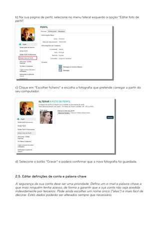 b) Na sua página de perfil, selecione no menu lateral esquerdo a opção “Editar foto de 
perfil”. 
c) Clique em “Escolher ficheiro” e escolha a fotografia que pretende carregar a partir do 
seu computador. 
d) Selecione o botão “Gravar” e poderá confirmar que a nova fotografia foi guardada. 
2.5. Editar definições de conta e palavra-chave 
A segurança da sua conta deve ser uma prioridade. Defina um e-mail e palavra-chave a 
que mais ninguém tenha acesso, de forma a garantir que a sua conta não seja acedida 
indevidamente por terceiros. Pode ainda escolher um nome único (“alias”) e mais fácil de 
decorar. Estes dados poderão ser alterados sempre que necessário. 
 