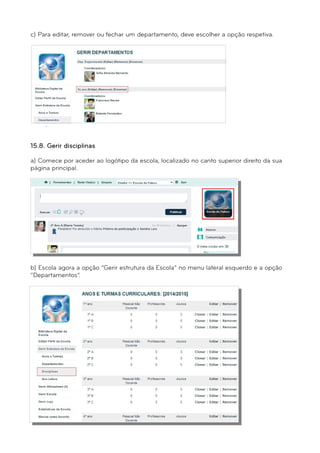 c) Para editar, remover ou fechar um departamento, deve escolher a opção respetiva. 
15.8. Gerir disciplinas 
a) Comece por aceder ao logótipo da escola, localizado no canto superior direito da sua 
página principal. 
b) Escola agora a opção “Gerir estrutura da Escola” no menu lateral esquerdo e a opção 
“Departamentos”. 
 
