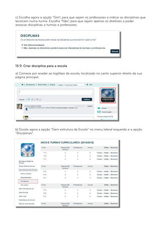 c) Escolha agora a opção “Sim”, para que sejam os professores a indicar as disciplinas que 
lecionam numa turma. Escolha “Não”, para que sejam apenas os diretores a poder 
associar disciplinas a turmas e professores. 
e) Clique em “Gravar” para confirmar esta definição. 
15.9. Criar disciplina para a escola 
a) Comece por aceder ao logótipo da escola, localizado no canto superior direito da sua 
página principal. 
b) Escola agora a opção “Gerir estrutura da Escola” no menu lateral esquerdo e a opção 
“Disciplinas”. 
 