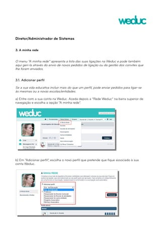 Diretor/Administrador de Sistemas 
3. A minha rede 
O menu “A minha rede” apresenta a lista das suas ligações na Weduc e pode também 
aqui geri-la através do envio de novos pedidos de ligação ou da gestão dos convites que 
lhe foram enviados. 
3.1. Adicionar perfil 
Se a sua vida educativa incluir mais do que um perfil, pode enviar pedidos para ligar-se 
às mesmas ou a novas escolas/entidades. 
a) Entre com a sua conta na Weduc. Aceda depois a “Rede Weduc” na barra superior de 
navegação e escolha a opção “A minha rede”. 
b) Em “Adicionar perfil”, escolha o novo perfil que pretende que fique associado à sua 
conta Weduc. 
 