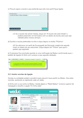 c) Procure agora a escola a que pretende que este novo perfil fique ligado. 
c.1) Se a escola não estiver listada, clique em “A Escola não está listada” e 
poderá preencher um formulário com os dados da escola, para que seja 
validada pelos nossos serviços. 
d) Escolha a escola pretendida na lista e clique depois no botão “Próximo”. 
d.1) Se adicionar um perfil de Encarregado de Educação, poderá de seguida 
inserir os dados do seu educando. Clique depois em “Gravar” para que o 
pedido seja registado. 
e) O processo fica concluído quando vir uma notificação da Weduc confirmando que o 
pedido de ligação foi feito com sucesso e que aguarda validação. 
3.2. Aceitar convites de ligação 
Escolas ou entidades podem convidá-lo para assumir novos perfis na Weduc. Gira estes 
convites, aceitando ou rejeitando cada um deles. 
a) Entre com a sua conta na Weduc. Aceda depois a “Rede Weduc” na barra superior de 
navegação e escolha a opção “A minha rede”. 
 