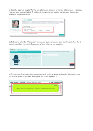 c) Escolha agora a opção “Tenho um código de acesso” e insira o código que recebeu 
nos campos apresentados. O código é composto por quatro partes que devem ser 
inseridas separadamente. 
d) Selecione o botão “Processar” e aguarde que a a ligação seja confirmada. Ser-lhe-á 
depois pedido o nome do Educando a ligar à turma em questão. 
e) O processo fica concluído quando surgir a notificação de atribuição de código com 
sucesso e que o novo educando já se encontra ligado a si. 
 