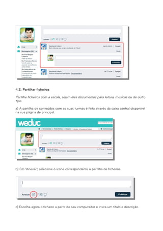 4.2. Partilhar ficheiros 
Partilhe ficheiros com a escola, sejam eles documentos para leitura, músicas ou de outro 
tipo. 
a) A partilha de conteúdos com as suas turmas é feita através da caixa central disponível 
na sua página de principal. 
b) Em “Anexar”, selecione o ícone correspondente à partilha de ficheiros. 
c) Escolha agora o ficheiro a partir do seu computador e insira um título e descrição. 
 