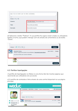 d) Selecione o botão “Publicar”. A sua partilha fica agora visível a todos os utilizadores 
ligados à turma, que podem interagir com ela através de comentários ou do botão 
“Gosto”. 
4.3. Partilhar hiperligações 
A partilha de hiperligações na Weduc é uma forma fácil de mostrar páginas que 
recomende aos utilizadores da sua escola. 
a) A partilha de conteúdos é feita através da caixa central disponível na sua página 
principal. 
 