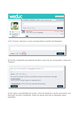 c) Em “Anexar”, selecione o ícone correspondente à partilha de fotografias. 
d) Escolha a fotografia que pretende partilhar a partir do seu computador e clique em 
“Publicar”. 
e) Tem agora a possibilidade de mudar o título da fotografia e de lhe acrescentar uma 
descrição, se assim o pretender. Clique em gravar para que as alterações sejam 
registadas. 
 