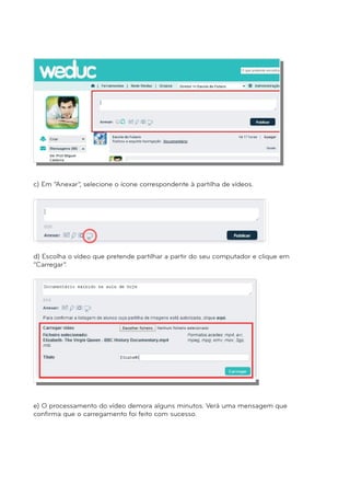 c) Em “Anexar”, selecione o ícone correspondente à partilha de vídeos. 
d) Escolha o vídeo que pretende partilhar a partir do seu computador e clique em 
“Carregar”. 
e) O processamento do vídeo demora alguns minutos. Verá uma mensagem que 
confirma que o carregamento foi feito com sucesso. 
 