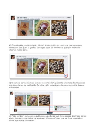 b) Quando selecionado, o botão “Gosto” é substituído por um ícone, que representa 
conteúdos dos quais já gostou. Esta ação pode ser revertida a qualquer momento 
clicando nesse ícone. 
c) O número apresentado ao lado do ícone “Gosto” apresenta o número de utilizadores 
que já gostaram da publicação. Se clicar nele, poderá ver a listagem completa desses 
utilizadores. 
d) Pode também comentar as publicações, podendo fazê-lo no espaço destinado para o 
efeito. Insira o comentário e carregue em “Comentar”, para que ele fique registado e 
visível aos outros utilizadores. 
 