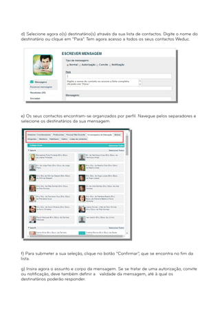 d) Selecione agora o(s) destinatário(s) através da sua lista de contactos. Digite o nome do 
destinatário ou clique em “Para”. Tem agora acesso a todos os seus contactos Weduc. 
e) Os seus contactos encontram-se organizados por perfil. Navegue pelos separadores e 
selecione os destinatários da sua mensagem. 
f) Para submeter a sua seleção, clique no botão “Confirmar”, que se encontra no fim da 
lista. 
g) Insira agora o assunto e corpo da mensagem. Se se tratar de uma autorização, convite 
ou notificação, deve também definir a validade da mensagem, até à qual os 
destinatários poderão responder. 
 