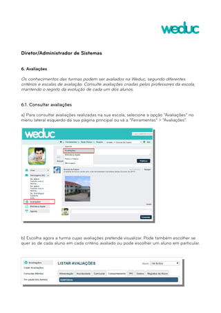 Diretor/Administrador de Sistemas 
6. Avaliações 
Os conhecimentos das turmas podem ser avaliados na Weduc, segundo diferentes 
critérios e escalas de avaliação. Consulte avaliações criadas pelos professores da escola, 
mantendo o registo da evolução de cada um dos alunos. 
6.1. Consultar avaliações 
a) Para consultar avaliações realizadas na sua escola, selecione a opção “Avaliações” no 
menu lateral esquerdo da sua página principal ou vá a “Ferramentas” > “Avaliações”. 
b) Escolha agora a turma cujas avaliações pretende visualizar. Pode também escolher se 
quer as de cada aluno em cada critério avaliado ou pode escolher um aluno em particular. 
 