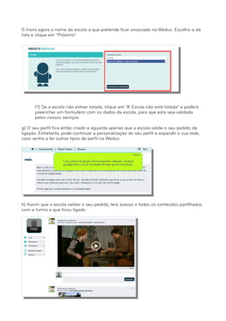 f) Insira agora o nome da escola a que pretende ficar associado na Weduc. Escolha-a da 
lista e clique em “Próximo”. 
f.1) Se a escola não estiver listada, clique em “A Escola não está listada” e poderá 
preencher um formulário com os dados da escola, para que esta seja validada 
pelos nossos serviços. 
g) O seu perfil fica então criado e aguarda apenas que a escola valide o seu pedido de 
ligação. Entretanto, pode continuar a personalização do seu perfil e expandir a sua rede, 
caso venha a ter outros tipos de perfil na Weduc. 
h) Assim que a escola validar o seu pedido, terá acesso a todos os conteúdos partilhados 
com a turma a que ficou ligado. 
 