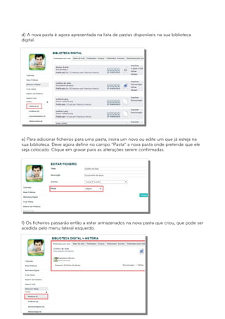 d) A nova pasta é agora apresentada na lista de pastas disponíveis na sua biblioteca 
digital. 
e) Para adicionar ficheiros para uma pasta, insira um novo ou edite um que já esteja na 
sua biblioteca. Deve agora definir no campo “Pasta” a nova pasta onde pretende que ele 
seja colocado. Clique em gravar para as alterações serem confirmadas. 
f) Os ficheiros passarão então a estar armazenados na nova pasta que criou, que pode ser 
acedida pelo menu lateral esquerdo. 
 