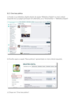 8.2. Criar boa prática 
a) Aceda à sua biblioteca digital através da opção “Biblioteca Digital” no menu lateral 
esquerdo da sua página principal. Em alternativa, vá a “Ferramentas” > “Biblioteca Digital”. 
b) Escolha agora a opção “Boas práticas” apresentada no menu lateral esquerdo. 
c) Clique em “Criar boa prática”. 
 