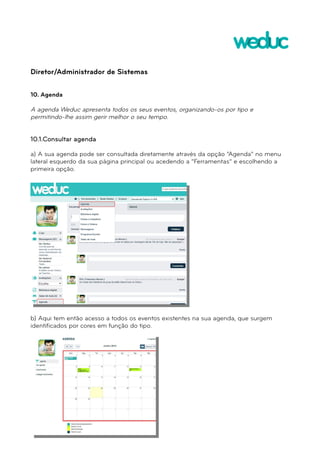 Diretor/Administrador de Sistemas 
10. Agenda 
A agenda Weduc apresenta todos os seus eventos, organizando-os por tipo e 
permitindo-lhe assim gerir melhor o seu tempo. 
10.1.Consultar agenda 
a) A sua agenda pode ser consultada diretamente através da opção “Agenda” no menu 
lateral esquerdo da sua página principal ou acedendo a “Ferramentas” e escolhendo a 
primeira opção. 
b) Aqui tem então acesso a todos os eventos existentes na sua agenda, que surgem 
identificados por cores em função do tipo. 
 