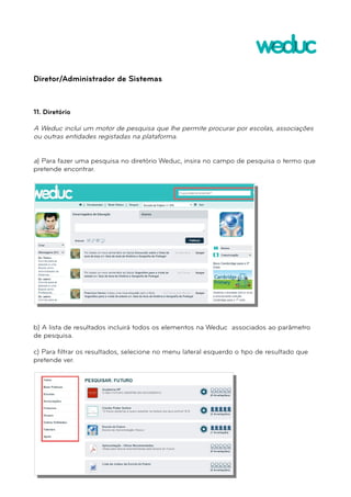 Diretor/Administrador de Sistemas 
11. Diretório 
A Weduc inclui um motor de pesquisa que lhe permite procurar por escolas, associações 
ou outras entidades registadas na plataforma. 
a) Para fazer uma pesquisa no diretório Weduc, insira no campo de pesquisa o termo que 
pretende encontrar. 
b) A lista de resultados incluirá todos os elementos na Weduc associados ao parâmetro 
de pesquisa. 
c) Para filtrar os resultados, selecione no menu lateral esquerdo o tipo de resultado que 
pretende ver. 
 