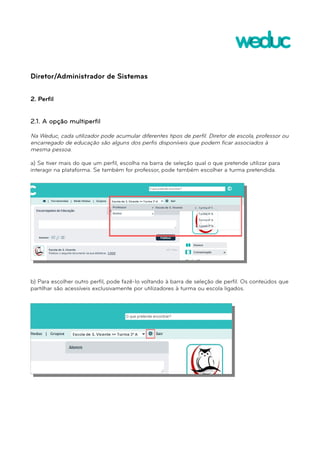 Diretor/Administrador de Sistemas 
2. Perfil 
2.1. A opção multiperfil 
Na Weduc, cada utilizador pode acumular diferentes tipos de perfil. Diretor de escola, professor ou 
encarregado de educação são alguns dos perfis disponíveis que podem ficar associados à 
mesma pessoa. 
a) Se tiver mais do que um perfil, escolha na barra de seleção qual o que pretende utilizar para 
interagir na plataforma. Se também for professor, pode também escolher a turma pretendida. 
b) Para escolher outro perfil, pode fazê-lo voltando à barra de seleção de perfil. Os conteúdos que 
partilhar são acessíveis exclusivamente por utilizadores à turma ou escola ligados. 
 