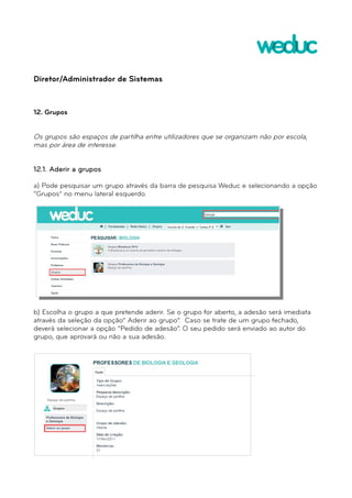 Diretor/Administrador de Sistemas 
12. Grupos 
Os grupos são espaços de partilha entre utilizadores que se organizam não por escola, 
mas por área de interesse. 
12.1. Aderir a grupos 
a) Pode pesquisar um grupo através da barra de pesquisa Weduc e selecionando a opção 
“Grupos” no menu lateral esquerdo. 
b) Escolha o grupo a que pretende aderir. Se o grupo for aberto, a adesão será imediata 
através da seleção da opção” Aderir ao grupo”. Caso se trate de um grupo fechado, 
deverá selecionar a opção “Pedido de adesão”. O seu pedido será enviado ao autor do 
grupo, que aprovará ou não a sua adesão. 
 