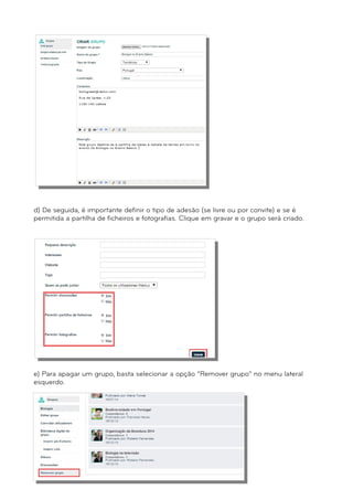 d) De seguida, é importante definir o tipo de adesão (se livre ou por convite) e se é 
permitida a partilha de ficheiros e fotografias. Clique em gravar e o grupo será criado. 
e) Para apagar um grupo, basta selecionar a opção “Remover grupo” no menu lateral 
esquerdo. 
 