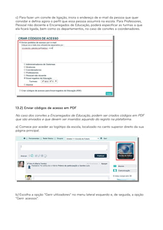 c) Para fazer um convite de ligação, insira o endereço de e-mail da pessoa que quer 
convidar e defina agora o perfil que essa pessoa assumirá na escola. Para Professores, 
Pessoal não docente e Encarregados de Educação, poderá especificar as turmas a que 
ela ficará ligada, bem como os departamentos, no caso de convites a coordenadores. 
d) Clique em “Criar” e os convites serão enviados. 
13.2) Enviar códigos de acesso em PDF 
No caso dos convites a Encarregados de Educação, podem ser criados códigos em PDF 
que são enviados e que devem ser inseridos aquando do registo na plataforma. 
a) Comece por aceder ao logótipo da escola, localizado no canto superior direito da sua 
página principal. 
b) Escolha a opção “Gerir utilizadores” no menu lateral esquerdo e, de seguida, a opção 
“Gerir acessos”. 
 