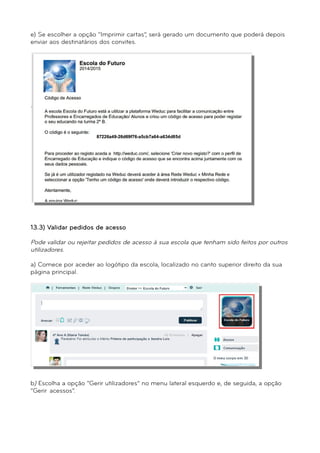 e) Se escolher a opção “Imprimir cartas”, será gerado um documento que poderá depois 
enviar aos destinatários dos convites. 
´ 
^ 
13.3) Validar pedidos de acesso 
Pode validar ou rejeitar pedidos de acesso à sua escola que tenham sido feitos por outros 
utilizadores. 
a) Comece por aceder ao logótipo da escola, localizado no canto superior direito da sua 
página principal. 
b) Escolha a opção “Gerir utilizadores” no menu lateral esquerdo e, de seguida, a opção 
“Gerir acessos”. 
 